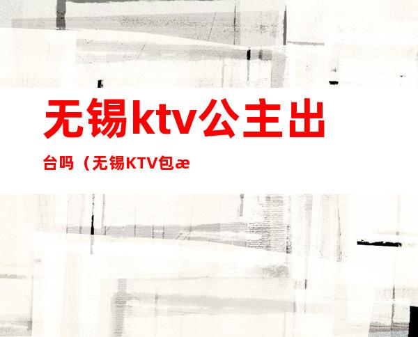 无锡ktv公主出台吗(无锡KTV包房公主招聘)
