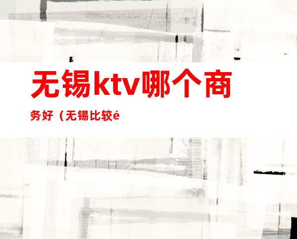 无锡ktv哪个商务好(无锡比较高档的ktv)