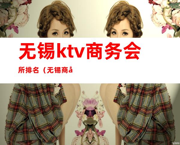 无锡ktv商务会所排名(无锡商务ktv消费一般多少)