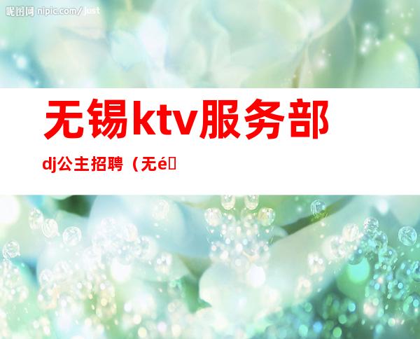 无锡ktv服务部dj公主招聘(无锡ktv模特招聘)