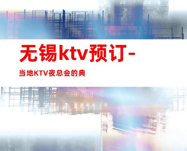 无锡ktv预订-当地KTV夜总会的典型代表之一