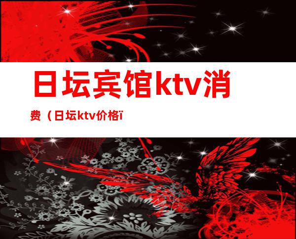 日坛宾馆ktv消费（日坛ktv价格）