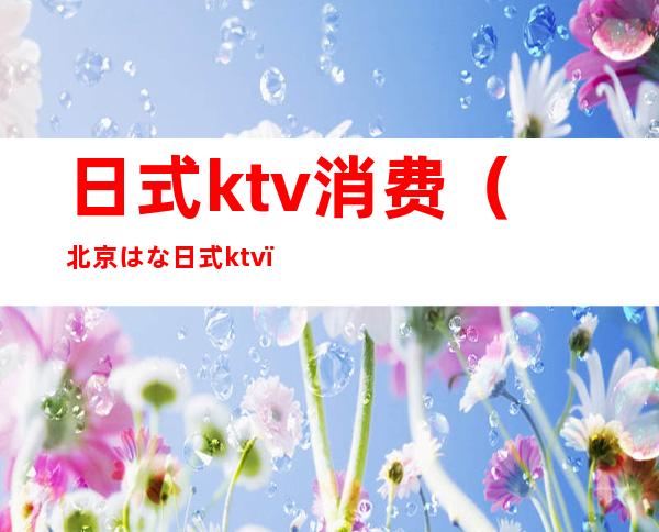 日式ktv消费(北京はな日式ktv)