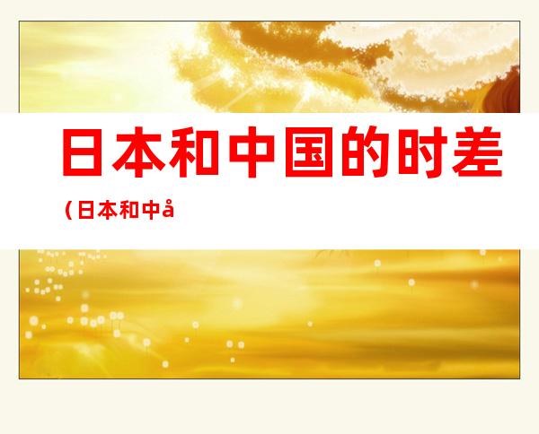 日本和中国的时差(日本和中国有时差?)