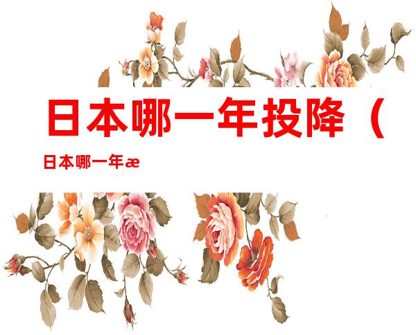 日本哪一年投降（日本哪一年投降了）