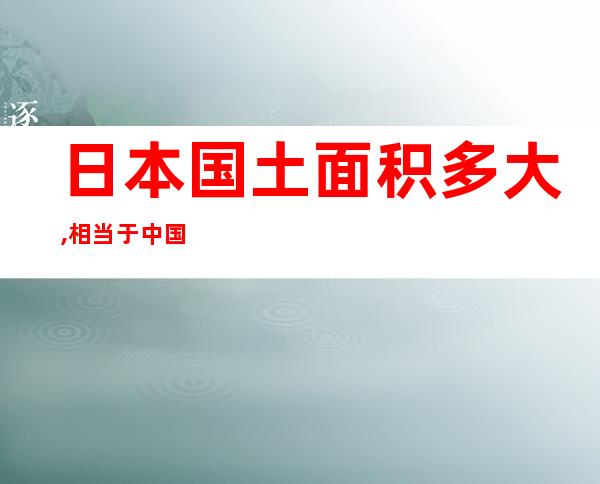 日本国土面积多大,相当于中国哪个省(日本国土面积多大相当于中国哪个省)