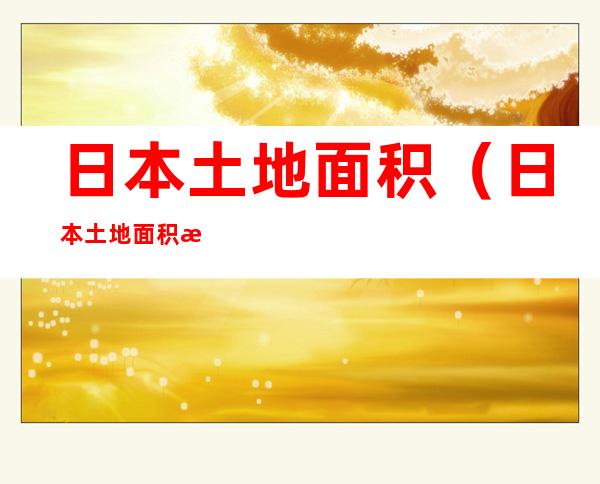 日本土地面积(日本土地面积有四川大吗)