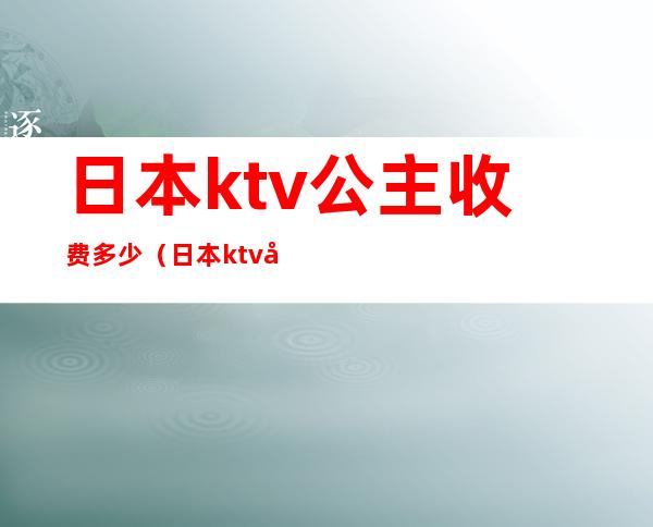 日本ktv公主收费多少(日本ktv公主收费多少)