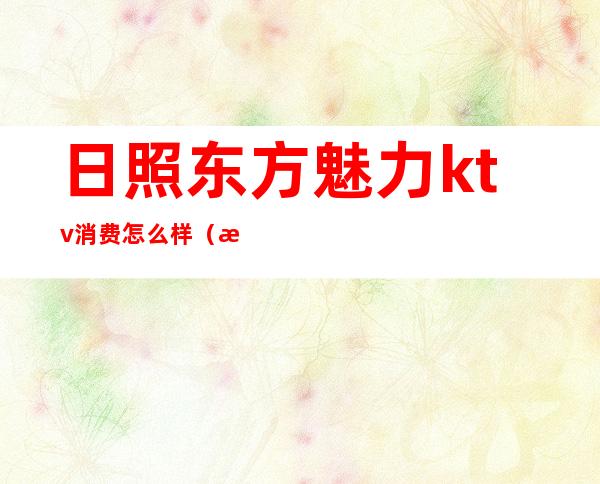 日照东方魅力ktv消费怎么样(日照甜点ktv)