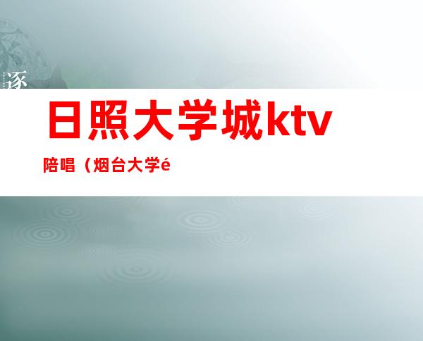 日照大学城ktv陪唱(烟台大学附近ktv哪个有陪唱)