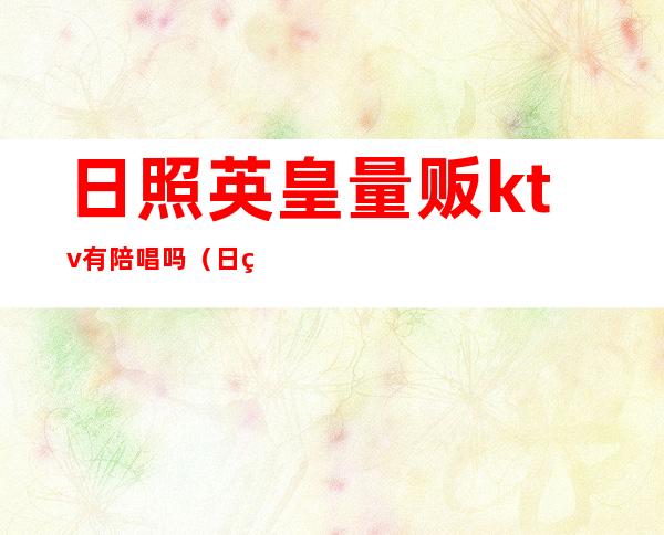 日照英皇量贩ktv有陪唱吗（日照英皇量贩ktv电话）