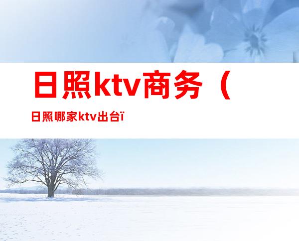 日照ktv商务(日照哪家ktv出台)