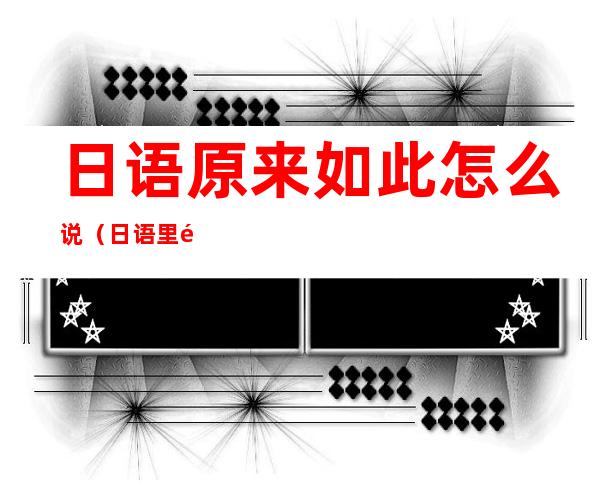 日语原来如此怎么说(日语里面原来如此怎么说)