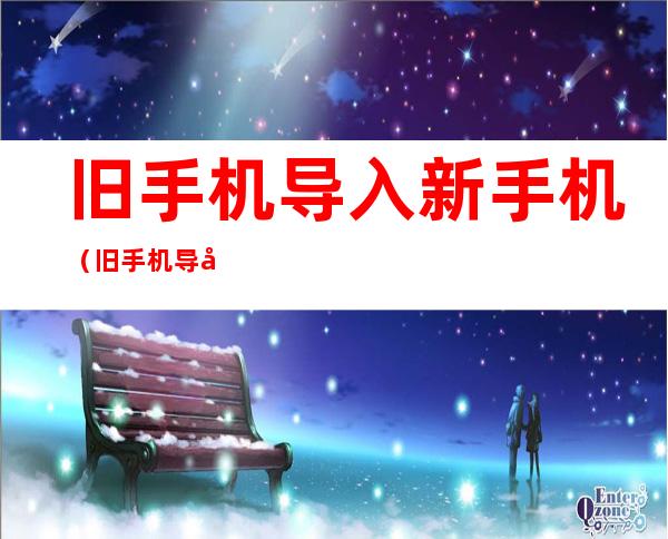 旧手机导入新手机(旧手机导入新手机微信聊天记录还在吗)