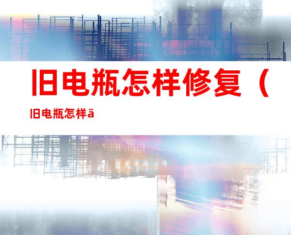 旧电瓶怎样修复(旧电瓶怎样修复视频)