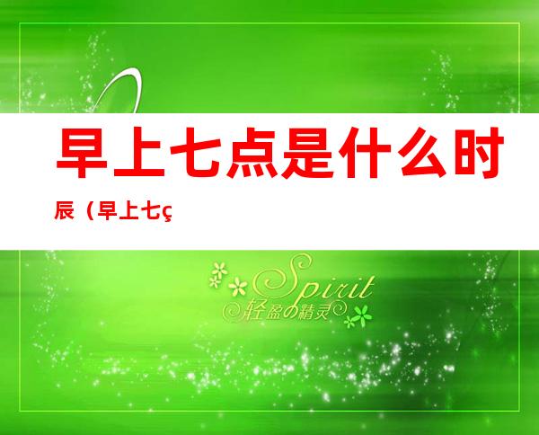 早上七点是什么时辰（早上七点半是什么时辰）