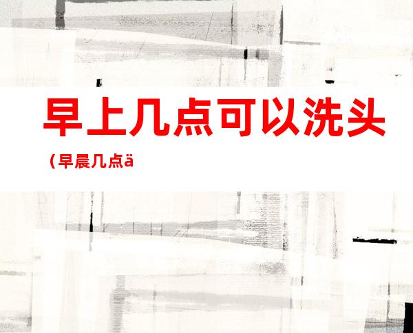 早上几点可以洗头(早晨几点以后可以洗头)