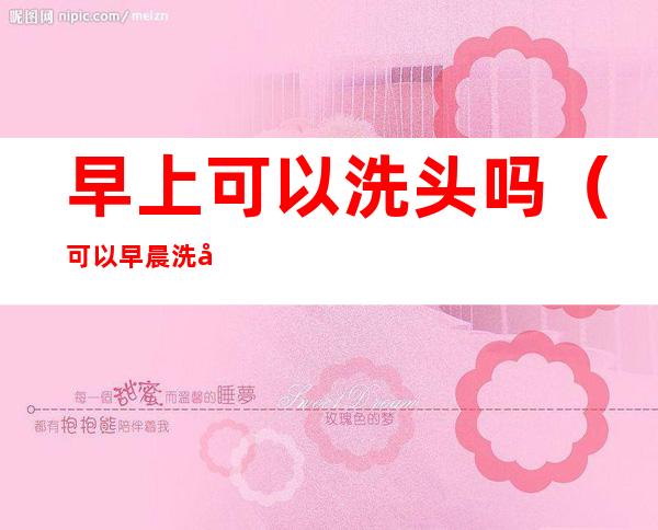 早上可以洗头吗（可以早晨洗头吗）