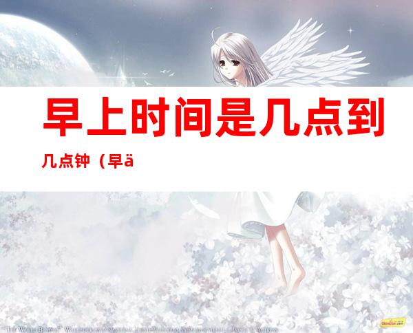 早上时间是几点到几点钟（早上是几点至几点钟）