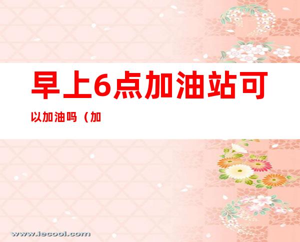 早上6点加油站可以加油吗(加油站凌晨四点可以加油吗)