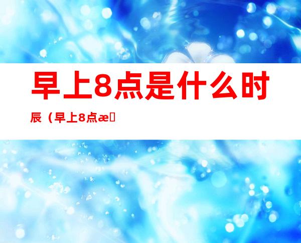 早上8点是什么时辰（早上8点是什么时辰属什么）
