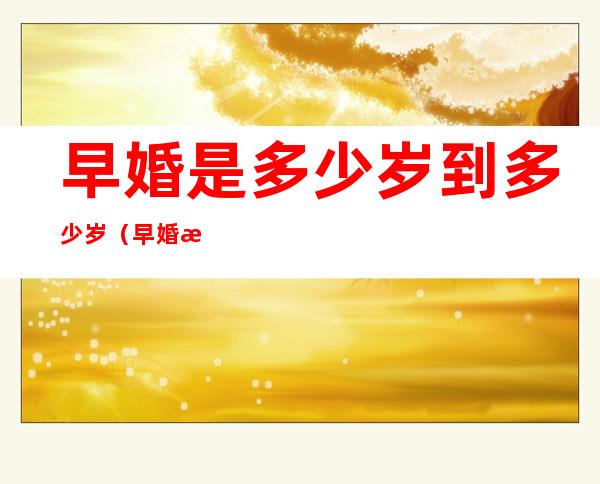 早婚是多少岁到多少岁(早婚是多少岁到多少岁呢)