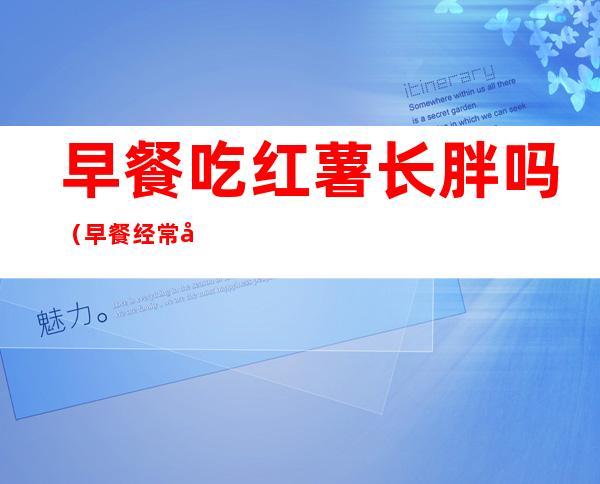 早餐吃红薯长胖吗(早餐经常吃红薯会胖吗)