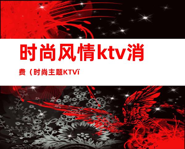 时尚风情ktv消费(时尚主题KTV)