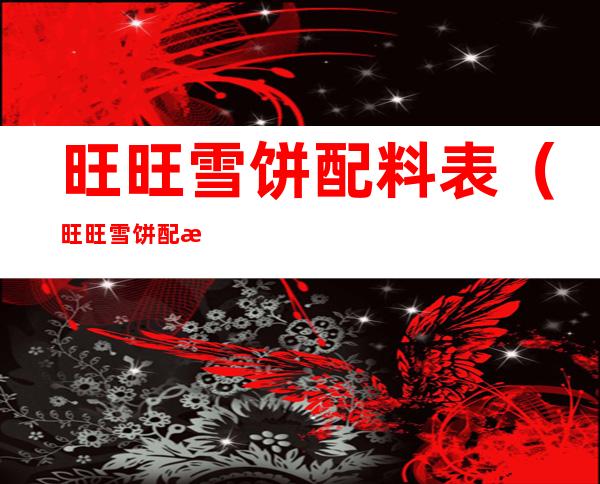 旺旺雪饼配料表（旺旺雪饼配料表里的食品添加剂）