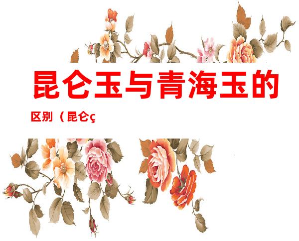 昆仑玉与青海玉的区别(昆仑玉和青海玉的区别)
