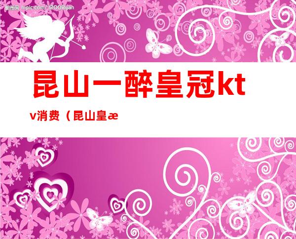 昆山一醉皇冠ktv消费（昆山皇朝ktv）
