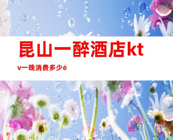 昆山一醉酒店ktv一晚消费多少钱(昆山宾馆一晚上多少钱)