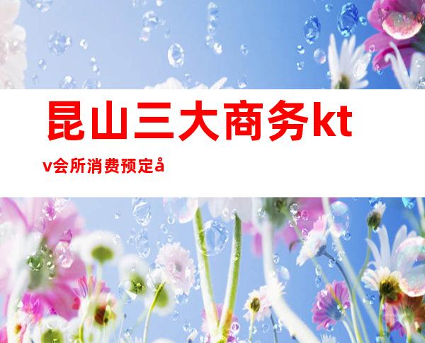 昆山三大商务ktv会所消费预定和排名