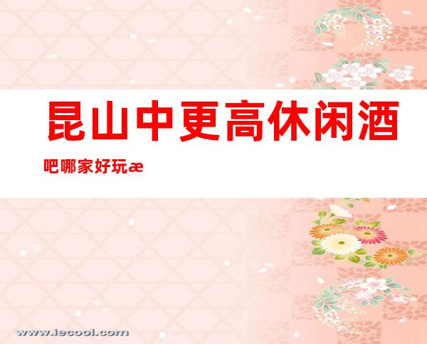 昆山中更高休闲酒吧哪家好玩?有没有推荐的?