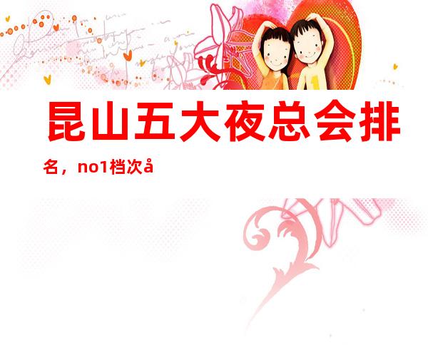 昆山五大夜总会排名，no.1档次好人气高