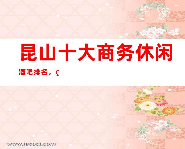 昆山十大商务休闲酒吧排名，玩过不后悔酒吧介绍详情