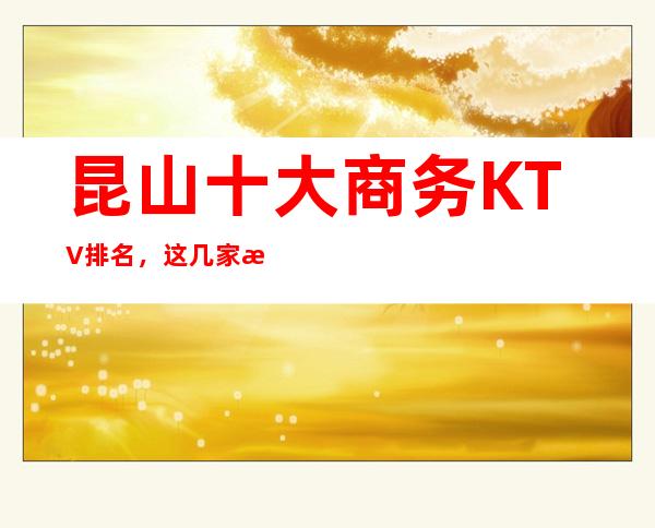 昆山十大商务KTV排名,这几家来昆山必去