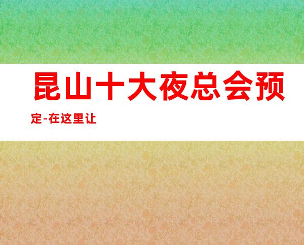 昆山十大夜总会预定-在这里让我们跳动音符，畅快节奏