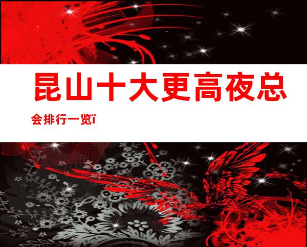 昆山十大更高夜总会排行一览，商务接待预订信息网总表