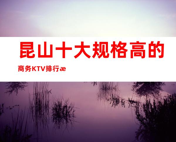 昆山十大规格高的商务KTV排行榜，各大夜总会信息参照