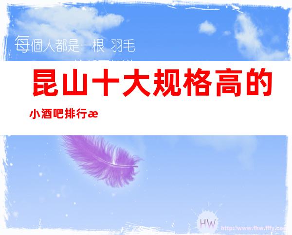 昆山十大规格高的小酒吧排行榜，各大酒吧信息参照