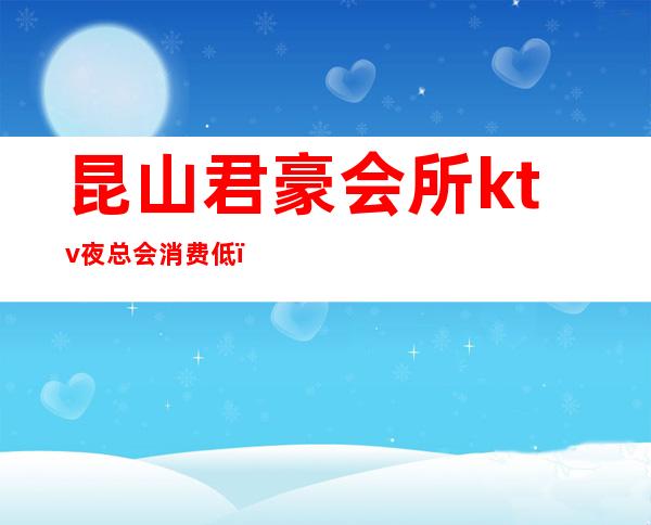 昆山君豪会所ktv夜总会消费低(昆山君豪ktv会所消费怎么样)