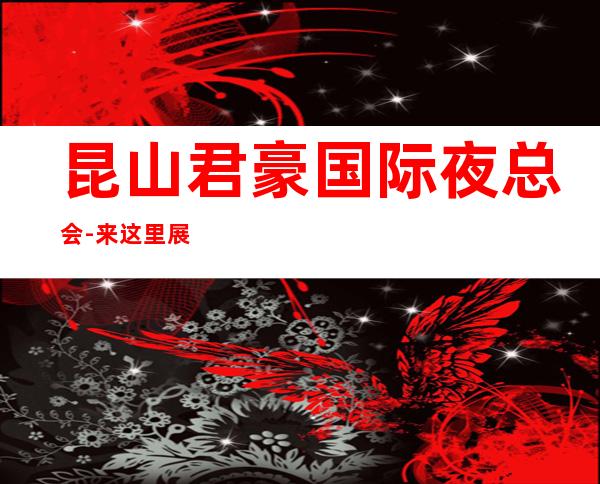 昆山君豪国际夜总会-来这里展现你的魅力,证明你的实力
