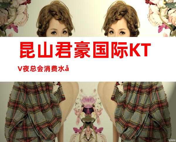 昆山君豪国际KTV夜总会消费水平,君豪国际是商务的吗。