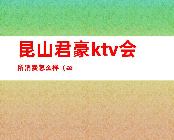 昆山君豪ktv会所消费怎么样(昆山君豪ktv消费多少)