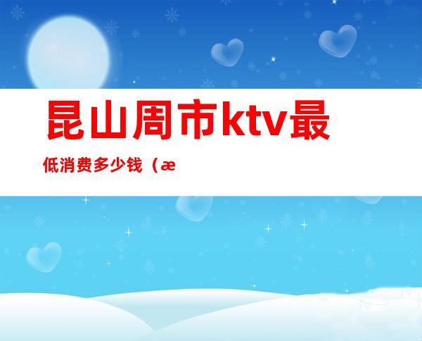 昆山周市ktv最低消费多少钱(昆山最高端的KTV)