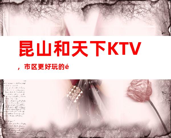 昆山和天下KTV，市区更好玩的高档商务KTV。