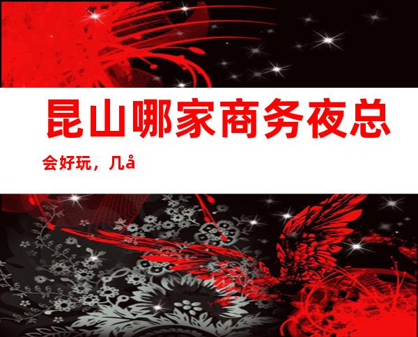 昆山哪家商务夜总会好玩,几家很多年轻人都喜欢去的夜总会