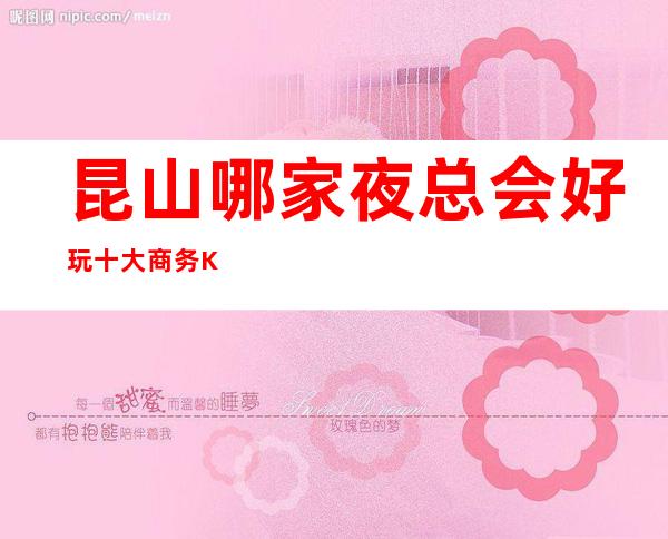 昆山哪家夜总会好玩十大商务KTV排行榜 – 昆山周市商务KTV