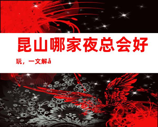 昆山哪家夜总会好玩,一文解决你的出行困难寻找好玩去处